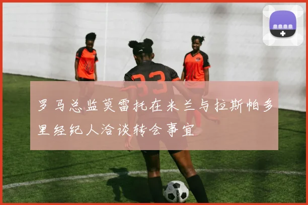 罗马总监莫雷托在米兰与拉斯帕多里经纪人洽谈转会事宜