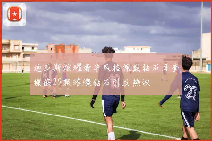 迪亚斯炫耀奢华风格佩戴钻石牙套镶嵌29颗璀璨钻石引发热议