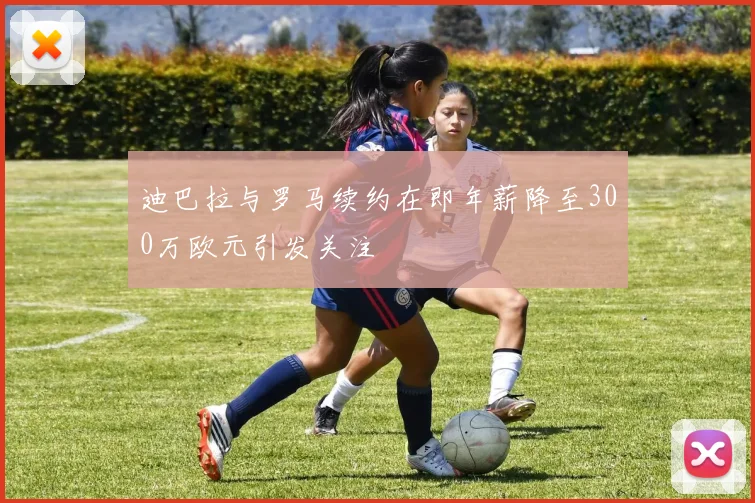 迪巴拉与罗马续约在即年薪降至300万欧元引发关注