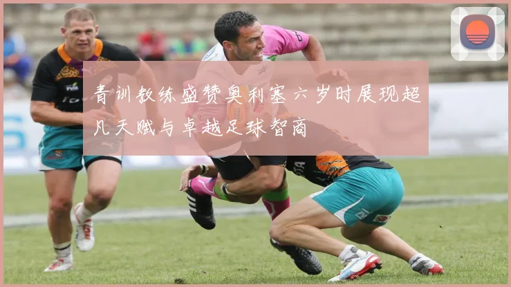 青训教练盛赞奥利塞六岁时展现超凡天赋与卓越足球智商
