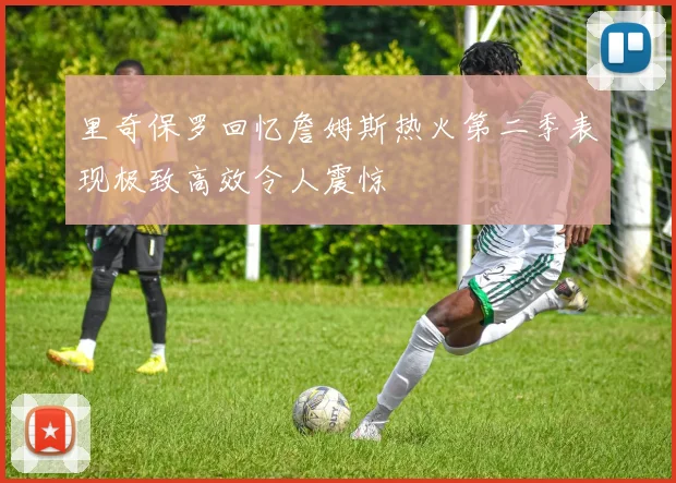 里奇保罗回忆詹姆斯热火第二季表现极致高效令人震惊