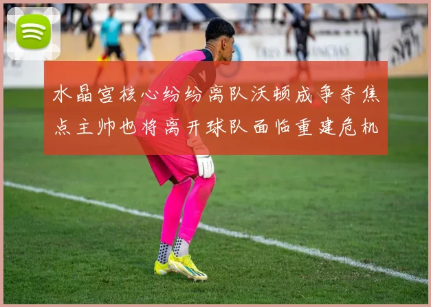 水晶宫核心纷纷离队沃顿成争夺焦点主帅也将离开球队面临重建危机