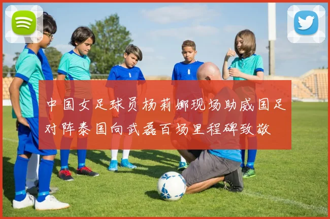 中国女足球员杨莉娜现场助威国足对阵泰国向武磊百场里程碑致敬