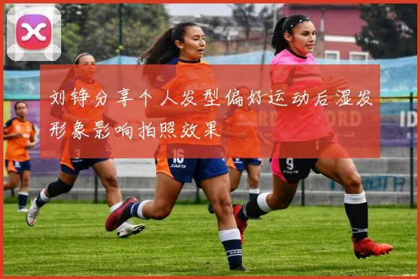 刘铮分享个人发型偏好运动后湿发形象影响拍照效果