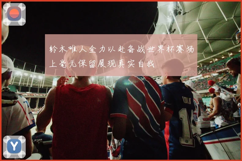 铃木唯人全力以赴备战世界杯赛场上毫无保留展现真实自我