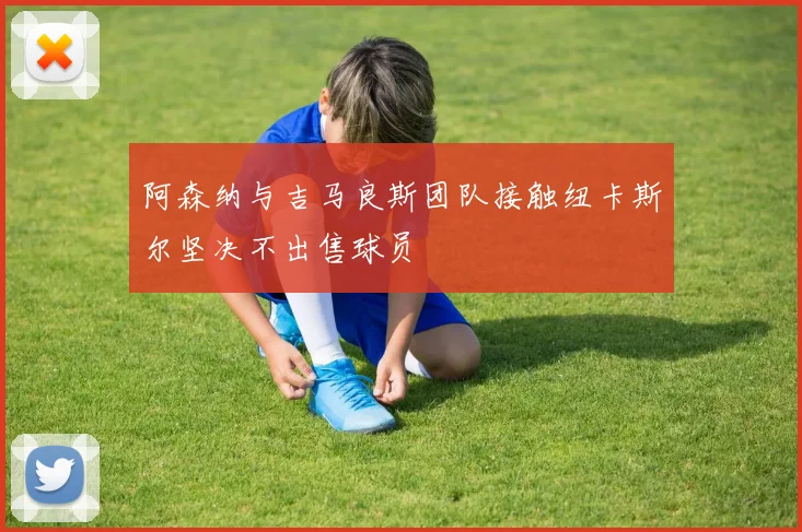 阿森纳与吉马良斯团队接触纽卡斯尔坚决不出售球员
