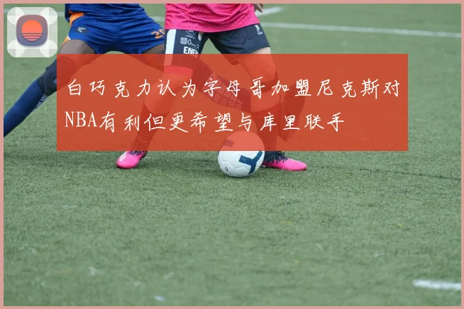 白巧克力认为字母哥加盟尼克斯对NBA有利但更希望与库里联手