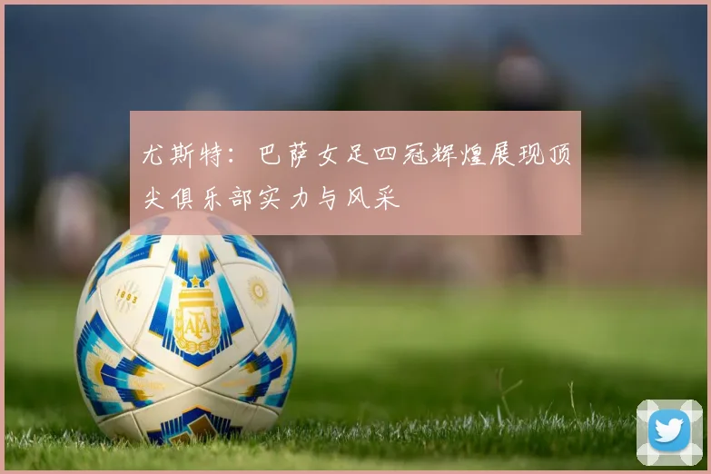 尤斯特：巴萨女足四冠辉煌展现顶尖俱乐部实力与风采