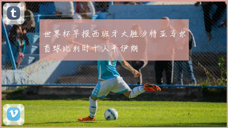 世界杯早报西班牙大胜沙特亚马尔首球比利时十人平伊朗