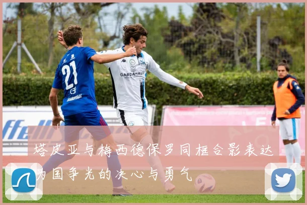 塔皮亚与梅西德保罗同框合影表达为国争光的决心与勇气