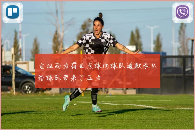 吉拉西为罚丢点球向球队道歉承认给球队带来了压力
