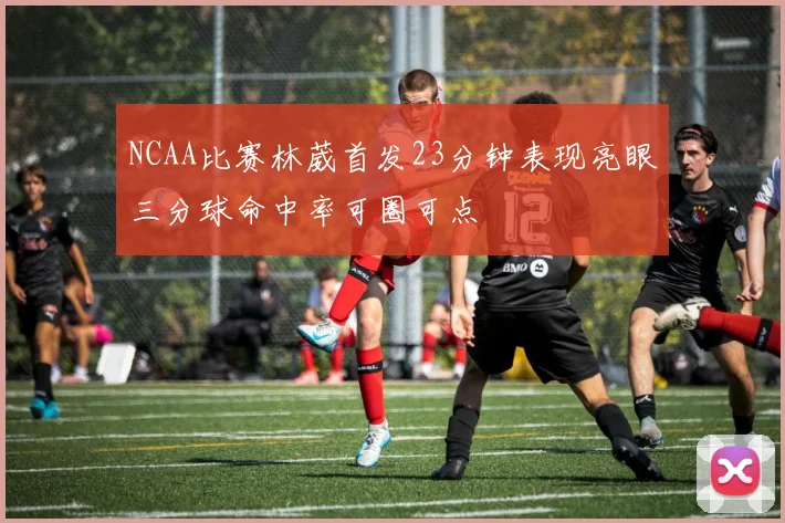 NCAA比赛林葳首发23分钟表现亮眼三分球命中率可圈可点