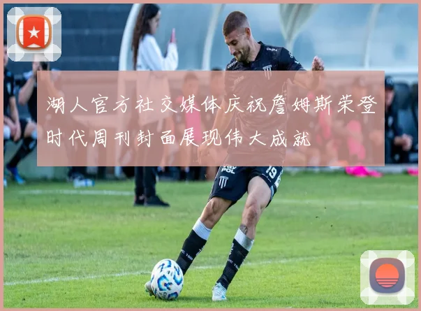 湖人官方社交媒体庆祝詹姆斯荣登时代周刊封面展现伟大成就