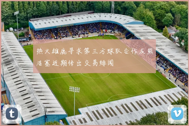 热火雄鹿寻求第三方球队合作灰熊活塞近期传出交易绯闻