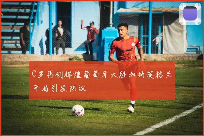 C罗再创辉煌葡萄牙大胜加纳英格兰平局引发热议