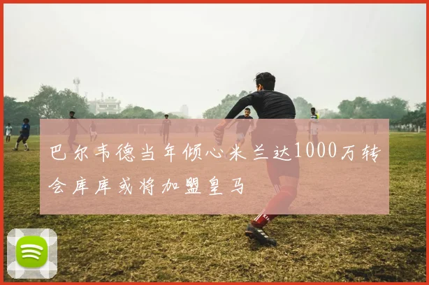 巴尔韦德当年倾心米兰达1000万转会库库或将加盟皇马