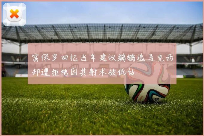 富保罗回忆当年建议鹈鹕选马克西却遭拒绝因其射术被低估