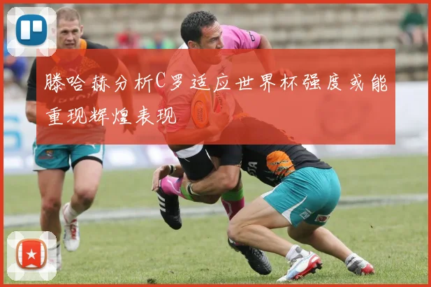 滕哈赫分析C罗适应世界杯强度或能重现辉煌表现